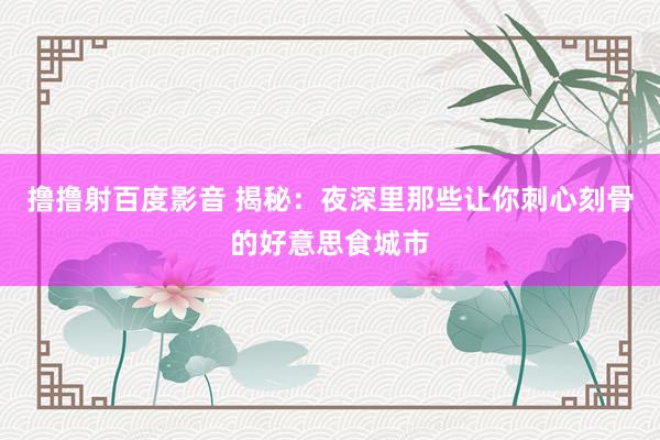 撸撸射百度影音 揭秘:夜深里那些让你刺心刻骨的好意思食城市