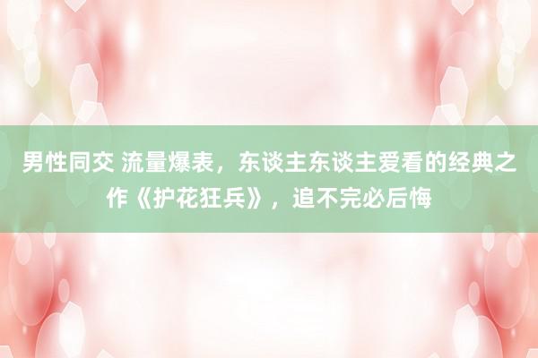 男性同交 流量爆表,东谈主东谈主爱看的经典之作《护花狂兵》,追不完必后悔