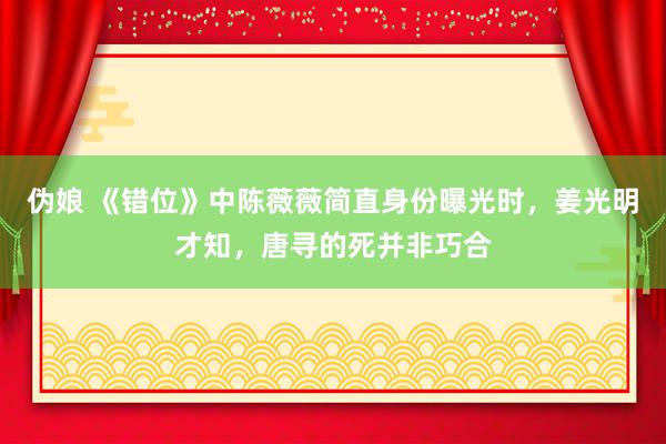 伪娘 《错位》中陈薇薇简直身份曝光时,姜光明才知,唐寻的死并非巧合
