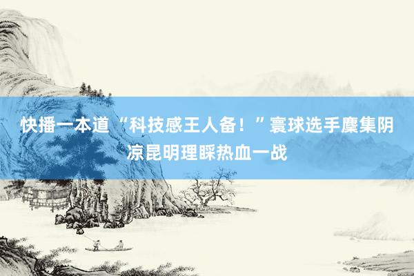 快播一本道 “科技感王人备!”寰球选手麇集阴凉昆明理睬热血一战