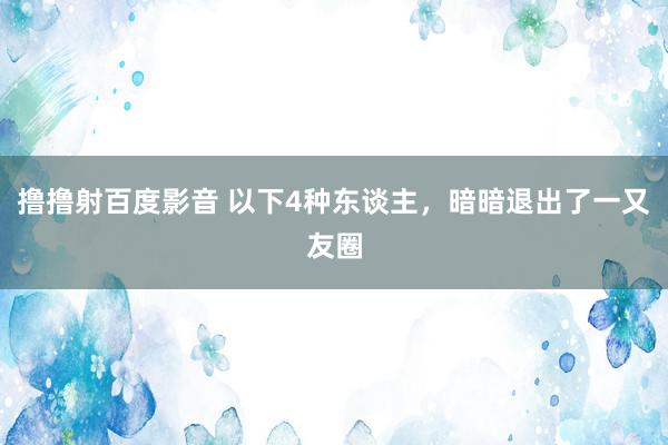 撸撸射百度影音 以下4种东谈主,暗暗退出了一又友圈