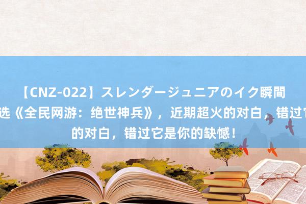 【CNZ-022】スレンダージュニアのイク瞬間 4時間 裁剪精选《全民网游:绝世神兵》,近期超火的对白,错过它是你的缺憾!