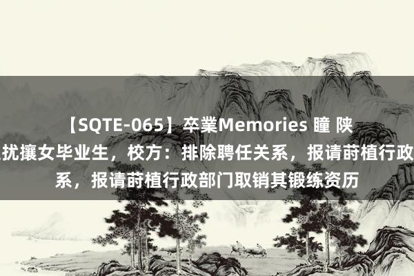 【SQTE-065】卒業Memories 瞳 陕师大一副莳植被指性扰攘女毕业生,校方:排除聘任关系,报请莳植行政部门取销其锻练资历
