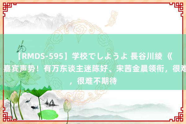 【RMDS-595】学校でしようよ 長谷川綾 《花少6》嘉宾声势!有万东谈主迷陈好、宋茜金晨领衔,很难不期待