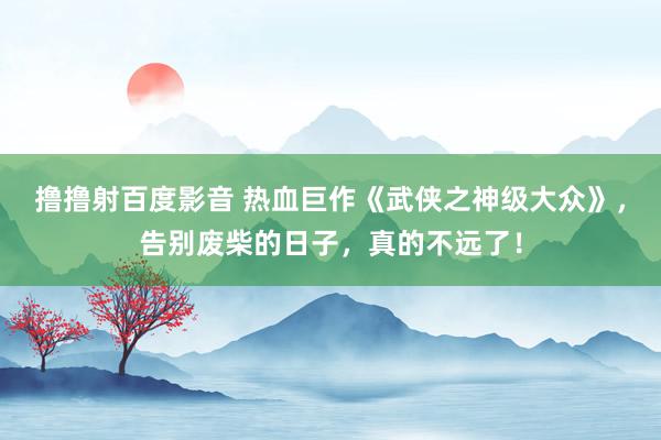 撸撸射百度影音 热血巨作《武侠之神级大众》，告别废柴的日子，真的不远了！