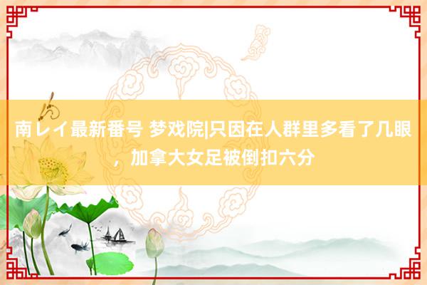 南レイ最新番号 梦戏院|只因在人群里多看了几眼,加拿大女足被倒扣六分