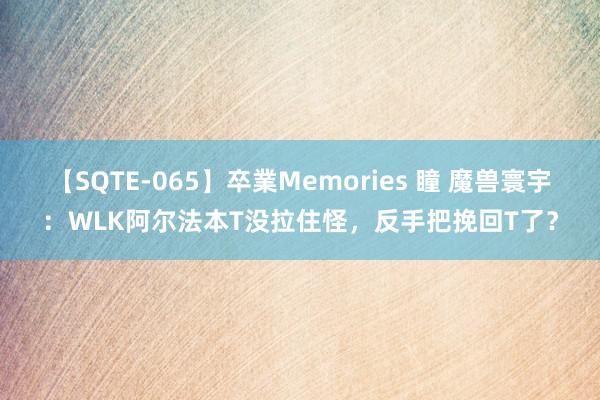 【SQTE-065】卒業Memories 瞳 魔兽寰宇:WLK阿尔法本T没拉住怪,反手把挽回T了?