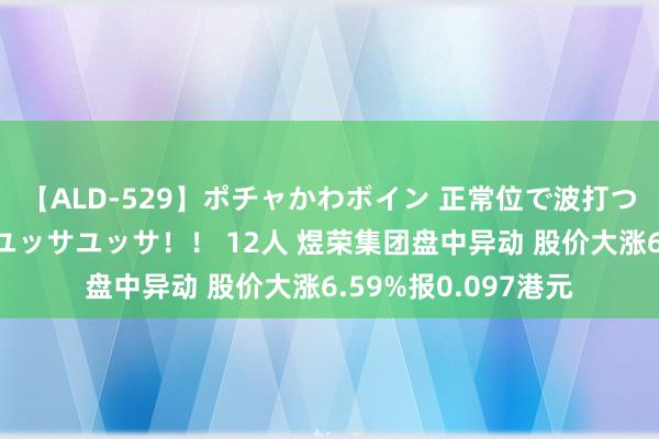 【ALD-529】ポチャかわボイン 正常位で波打つ腹肉！！騎乗位でユッサユッサ！！ 12人 煜荣集团盘中异动 股价大涨6.59%报0.097港元