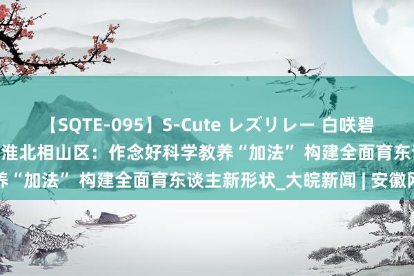【SQTE-095】S-Cute レズリレー 白咲碧 瞳 有本沙世 彩城ゆりな 淮北相山区:作念好科学教养“加法” 构建全面育东谈主新形状_大皖新闻 | 安徽网