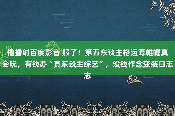 撸撸射百度影音 服了!第五东谈主格运筹帷幄真会玩,有钱办“真东谈主综艺”,没钱作念变装日志