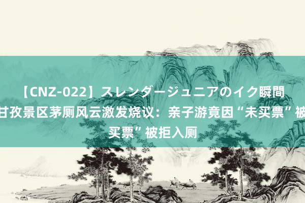 【CNZ-022】スレンダージュニアのイク瞬間 4時間 甘孜景区茅厕风云激发烧议:亲子游竟因“未买票”被拒入厕