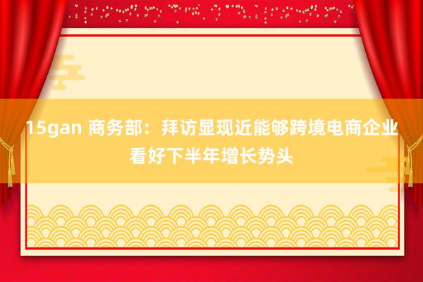15gan 商务部:拜访显现近能够跨境电商企业看好下半年增长势头