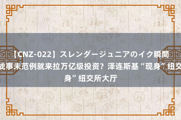 【CNZ-022】スレンダージュニアのイク瞬間 4時間 战事未范例就来拉万亿级投资?泽连斯基“现身”纽交所大厅