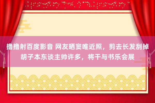 撸撸射百度影音 网友晒窦唯近照,剪去长发刮掉胡子本东谈主帅许多,将干与书乐会展