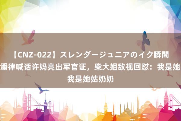 【CNZ-022】スレンダージュニアのイク瞬間 4時間 潘律喊话许妈亮出军官证,柴大姐敌视回怼:我是她姑奶奶