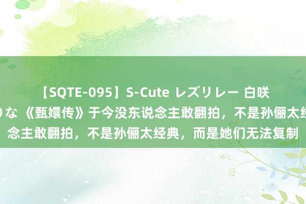 【SQTE-095】S-Cute レズリレー 白咲碧 瞳 有本沙世 彩城ゆりな 《甄嬛传》于今没东说念主敢翻拍,不是孙俪太经典,而是她们无法复制