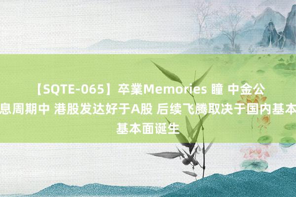 【SQTE-065】卒業Memories 瞳 中金公司:降息周期中 港股发达好于A股 后续飞腾取决于国内基本面诞生