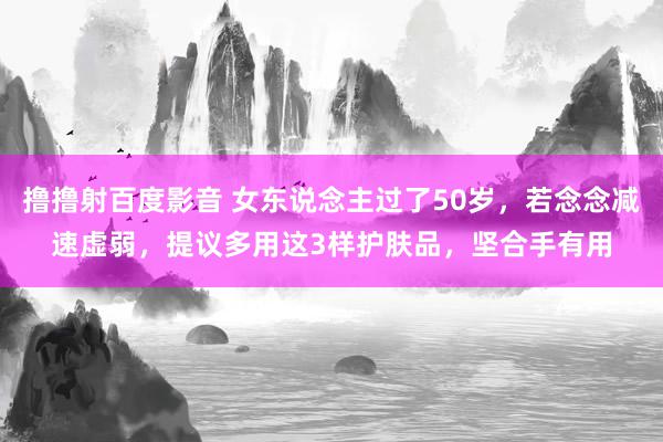 撸撸射百度影音 女东说念主过了50岁,若念念减速虚弱,提议多用这3样护肤品,坚合手有用