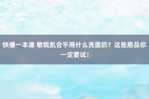 快播一本道 敏锐肌合乎用什么洗面奶?这些居品你一定要试!