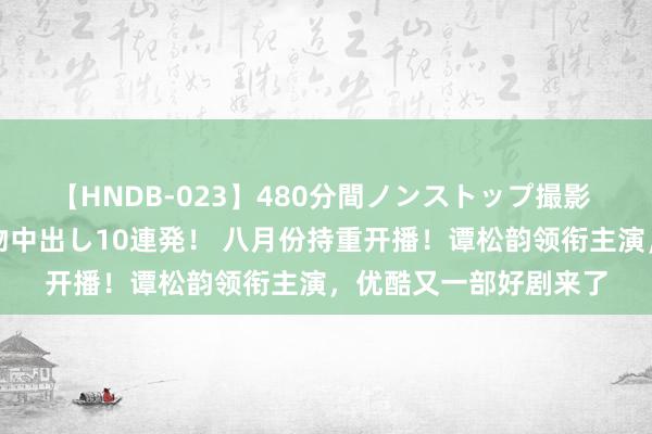 【HNDB-023】480分間ノンストップ撮影 ノーカット編集で本物中出し10連発！ 八月份持重开播！谭松韵领衔主演，优酷又一部好剧来了