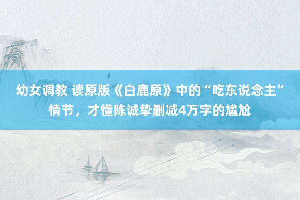 幼女调教 读原版《白鹿原》中的“吃东说念主”情节,才懂陈诚挚删减4万字的尴尬