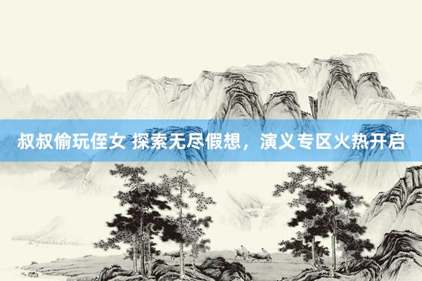 叔叔偷玩侄女 探索无尽假想，演义专区火热开启