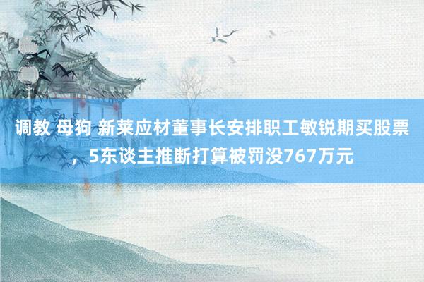 调教 母狗 新莱应材董事长安排职工敏锐期买股票,5东谈主推断打算被罚没767万元