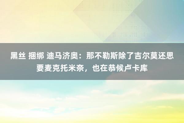 黑丝 捆绑 迪马济奥:那不勒斯除了吉尔莫还思要麦克托米奈,也在恭候卢卡库