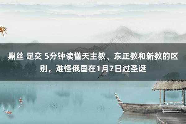 黑丝 足交 5分钟读懂天主教、东正教和新教的区别，难怪俄国在1月7日过圣诞