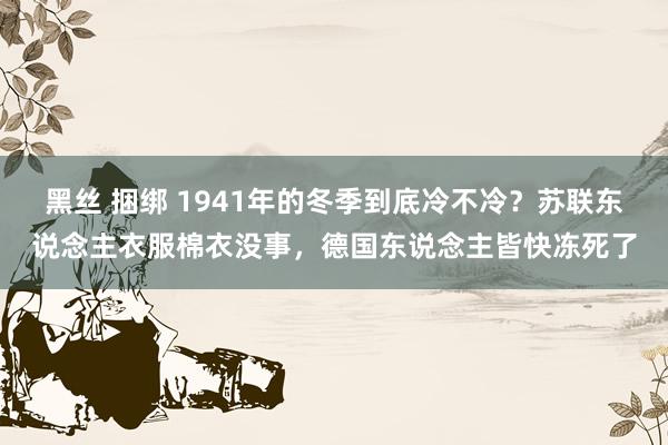 黑丝 捆绑 1941年的冬季到底冷不冷?苏联东说念主衣服棉衣没事,德国东说念主皆快冻死了