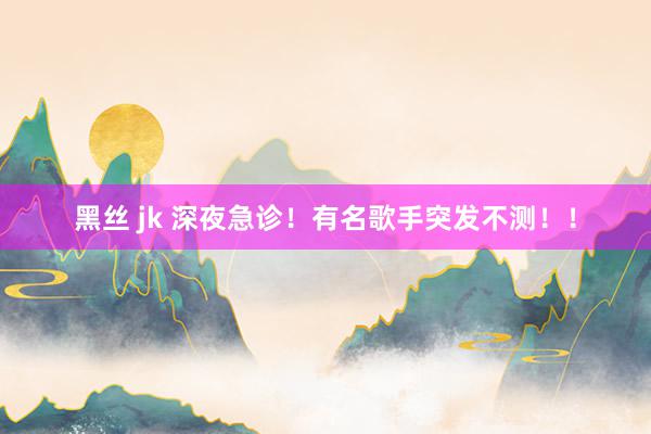 黑丝 jk 深夜急诊!有名歌手突发不测!!