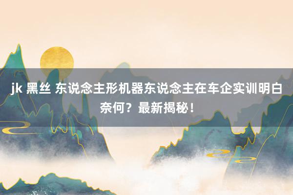 jk 黑丝 东说念主形机器东说念主在车企实训明白奈何?最新揭秘!