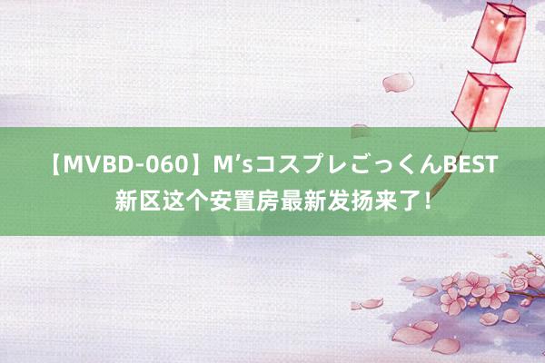 【MVBD-060】M’sコスプレごっくんBEST 新区这个安置房最新发扬来了!