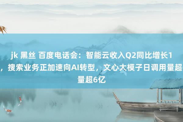 jk 黑丝 百度电话会:智能云收入Q2同比增长14%,搜索业务正加速向AI转型,文心大模子日调用量超6亿