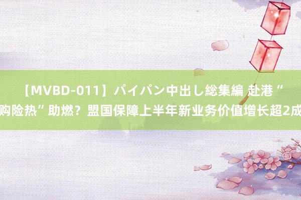 【MVBD-011】パイパン中出し総集編 赴港“购险热”助燃?盟国保障上半年新业务价值增长超2成