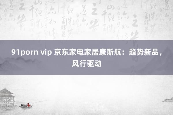 91porn vip 京东家电家居康斯航:趋势新品,风行驱动