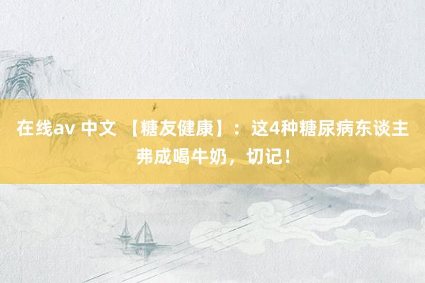 在线av 中文 【糖友健康】:这4种糖尿病东谈主弗成喝牛奶,切记!
