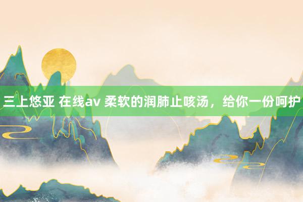 三上悠亚 在线av 柔软的润肺止咳汤,给你一份呵护