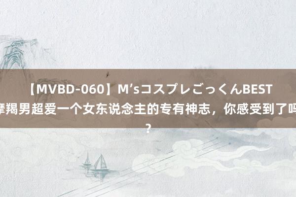 【MVBD-060】M’sコスプレごっくんBEST 摩羯男超爱一个女东说念主的专有神志,你感受到了吗?