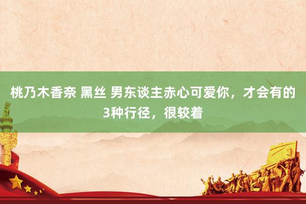 桃乃木香奈 黑丝 男东谈主赤心可爱你,才会有的3种行径,很较着