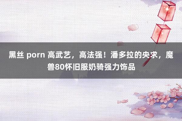 黑丝 porn 高武艺,高法强!潘多拉的央求,魔兽80怀旧服奶骑强力饰品