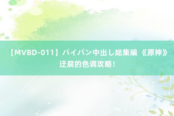 【MVBD-011】パイパン中出し総集編 《原神》迂腐的色调攻略!