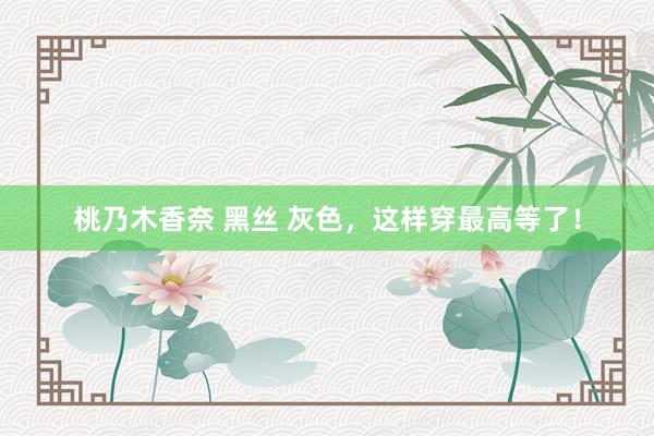 桃乃木香奈 黑丝 灰色,这样穿最高等了!