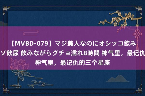 【MVBD-079】マジ美人なのにオシッコ飲みまくり!マゾ飲尿 飲みながらグチョ濡れ8時間 神气里,最记仇的三个星座