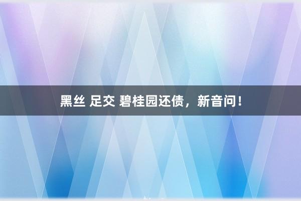 黑丝 足交 碧桂园还债,新音问!