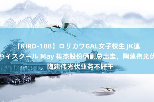 【KIRD-188】ロリカワGAL女子校生 JK連続一撃顔射ハイスクール May 棒杰股份俩副总出走,陶建伟光伏业务不好干