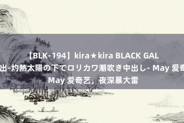 【BLK-194】kira★kira BLACK GAL 黒ギャル青姦露出-灼熱太陽の下でロリカワ潮吹き中出し- May 爱奇艺,夜深暴大雷