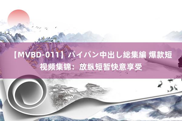 【MVBD-011】パイパン中出し総集編 爆款短视频集锦:放纵短暂快意享受