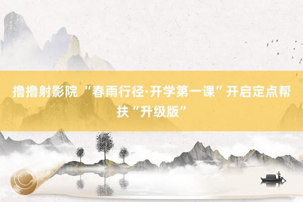 撸撸射影院 “春雨行径·开学第一课”开启定点帮扶“升级版”