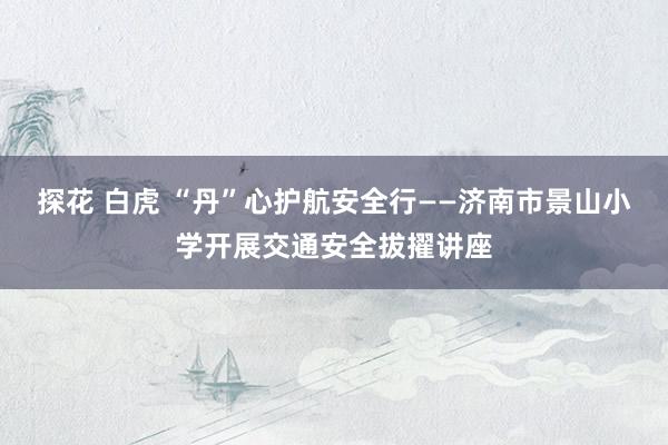 探花 白虎 “丹”心护航安全行——济南市景山小学开展交通安全拔擢讲座